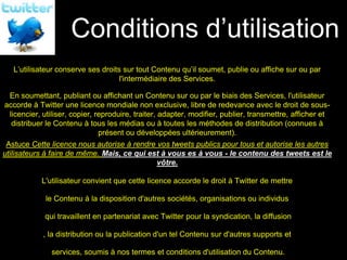 Conditions d’utilisation
Vos droits

   L’utilisateur conserve ses droits sur tout Contenu qu’il soumet, publie ou affiche sur ou par
                                    l'intermédiaire des Services.

 En soumettant, publiant ou affichant un Contenu sur ou par le biais des Services, l'utilisateur
accorde à Twitter une licence mondiale non exclusive, libre de redevance avec le droit de sous-
 licencier, utiliser, copier, reproduire, traiter, adapter, modifier, publier, transmettre, afficher et
  distribuer le Contenu à tous les médias ou à toutes les méthodes de distribution (connues à
                               présent ou développées ultérieurement).
 Astuce Cette licence nous autorise à rendre vos tweets publics pour tous et autorise les autres
utilisateurs à faire de même. Mais, ce qui est à vous es à vous - le contenu des tweets est le
                                             vôtre.

             L'utilisateur convient que cette licence accorde le droit à Twitter de mettre

              le Contenu à la disposition d'autres sociétés, organisations ou individus

             qui travaillent en partenariat avec Twitter pour la syndication, la diffusion

             , la distribution ou la publication d'un tel Contenu sur d'autres supports et

                services, soumis à nos termes et conditions d'utilisation du Contenu.
 