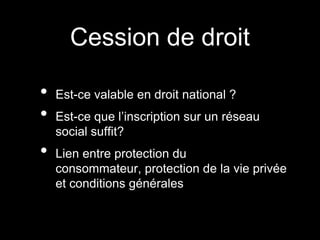 Cession de droit

•   Est-ce valable en droit national ?
•   Est-ce que l’inscription sur un réseau
    social suffit?
•   Lien entre protection du
    consommateur, protection de la vie privée
    et conditions générales
 