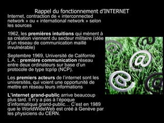 Rappel du fonctionnement d’INTERNET
• Internet, contraction de « interconnected
  network » ou « international network » selon
  les sources
• 1962, les premières intuitions qui mènent à
  sa création viennent du secteur militaire (idée
  d’un réseau de communication maillé
  invulnérable)
• Septembre 1969, Université de Californie
  L.A. : première communication réseau
  entre deux ordinateurs sur base d’un
  protocole de type tcp/ip (NCP).
• Les premiers acteurs de l’internet sont les
  universités, qui voient une opportunité de
  mettre en réseau leurs informations
• L’internet grand-public arrive beaucoup
  plus tard. Il n’y a pas à l’époque
  d’informatique grand-public… C’est en 1989
  que le WorldWideWeb est créé à Genève par
  les physiciens du CERN.
 