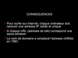 CONSEQUENCES


 Pour surfer sur internet, chaque ordinateur doit
  recevoir une adresse IP valide et unique
 A chaque URL (adresse de site) correspond une
  seule adresse
 Le nom de domaine a remplacé l’adresse chiffrée
  en 1983
 
