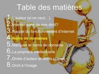 Table des matières
1.L’auteur (si on veut…)
2.Internet zone de non droit?
3.Rappel du fonctionnement d’internet
4.Noms de domaines
5.Marques et noms de domaine
6.La propriété intellectuelle
7.Droits d’auteur et droits voisins
8.Droit à l’image
 