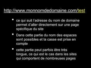 http://www.monnomdedomaine.com/test

   •   ce qui suit l’adresse du nom de domaine
       permet d’aller directement sur une page
       spécifique du site
   •   Dans cette partie du nom des espaces
       sont possibles et la casse est prise en
       compte
   •   cette partie peut parfois être très
       longue, ce qui est le cas dans les sites
       qui comportent de nombreuses pages
 
