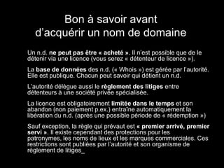 Bon à savoir avant
      d’acquérir un nom de domaine
•   Un n.d. ne peut pas être « acheté ». Il n’est possible que de le
    détenir via une licence (vous serez « détenteur de licence »).
•   La base de données des n.d. (« Whois ») est gérée par l’autorité.
    Elle est publique. Chacun peut savoir qui détient un n.d.
•   L’autorité délègue aussi le règlement des litiges entre
    détenteurs à une société privée spécialisée.
•   La licence est obligatoirement limitée dans le temps et son
    abandon (non paiement p.ex.) entraîne automatiquement la
    libération du n.d. (après une possible période de « rédemption »)
•   Sauf exception, la règle qui prévaut est « premier arrivé, premier
    servi ». Il existe cependant des protections pour les
    patronymes, les noms de lieux et les marques commerciales. Ces
    restrictions sont publiées par l’autorité et son organisme de
    règlement de litiges_
 