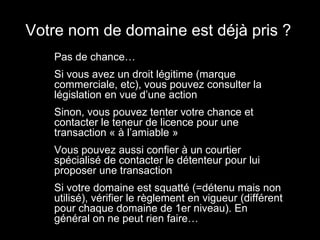 Votre nom de domaine est déjà pris ?
 •   Pas de chance…
 •   Si vous avez un droit légitime (marque
     commerciale, etc), vous pouvez consulter la
     législation en vue d’une action
 •   Sinon, vous pouvez tenter votre chance et
     contacter le teneur de licence pour une
     transaction « à l’amiable »
 •   Vous pouvez aussi confier à un courtier
     spécialisé de contacter le détenteur pour lui
     proposer une transaction
 •   Si votre domaine est squatté (=détenu mais non
     utilisé), vérifier le règlement en vigueur (différent
     pour chaque domaine de 1er niveau). En
     général on ne peut rien faire…
 