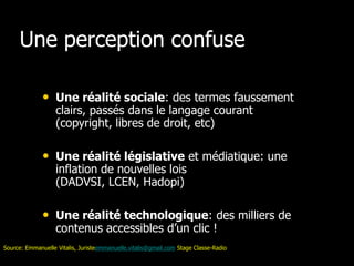 Une perception confuse

              • Une réalité sociale: des termes faussement
                   clairs, passés dans le langage courant
                   (copyright, libres de droit, etc)

              • Une réalité législative et médiatique: une
                   inflation de nouvelles lois
                   (DADVSI, LCEN, Hadopi)

              • Une réalité technologique: des milliers de
                   contenus accessibles d’un clic !
Source: Emmanuelle Vitalis, Juristeemmanuelle.vitalis@gmail.com Stage Classe-Radio
 