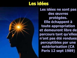 Les idées
                   Les idées ne sont pas
                         des œuvres
                         protégées.
                      Elle échappent à
                    toute appropriation
                   et demeurent libre de
                   parcours tant qu’elles
                   n’ont pas été rendues
                   perceptibles par une
                    extériorisation (CA
                    Paris 12 sept 1989)
Février 2008
 
