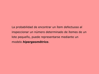 La probabilidad de encontrar un ítem defectuoso al
inspeccionar un número determinado de ítemes de un
lote pequeño, puede representarse mediante un
modelo hipergeométrico.
 