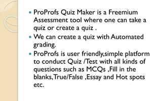  ProProfs Quiz Maker is a Freemium
Assessment tool where one can take a
quiz or create a quiz .
 We can create a quiz with Automated
grading.
 ProProfs is user friendly,simple platform
to conduct Quiz /Test with all kinds of
questions such as MCQs ,Fill in the
blanks,True/False ,Essay and Hot spots
etc.
 