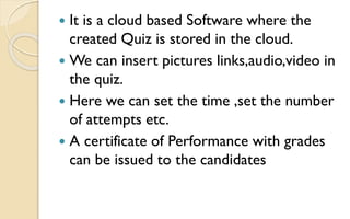  It is a cloud based Software where the
created Quiz is stored in the cloud.
 We can insert pictures links,audio,video in
the quiz.
 Here we can set the time ,set the number
of attempts etc.
 A certificate of Performance with grades
can be issued to the candidates
 