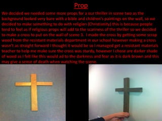 Prop
We decided we needed some more props for a our thriller in scene two as the
background looked very bare with a bible and children's paintings on the wall, so we
decided to make something to do with religion (Christianity) this is because people
tend to feel as if religious props will add to the scariness of the thriller so we decided
to make a cross to put on the wall of scene 3. I made the cross by getting some scrap
wood from the resistant materials department in our school however making a cross
wasn’t as straight forward I thought it would be so I managed get a resistant materials
teacher to help me make sure the cross was sturdy, however I chose are darker shade
of wood as I felt like this would ad to the darkness and fear as it is dark brown and this
may give a sense of death when watching the scene.
 