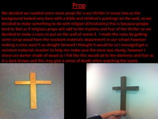 Prop
We decided we needed some more props for a our thriller in scene two as the
background looked very bare with a bible and children's paintings on the wall, so we
decided to make something to do with religion (Christianity) this is because people
tend to feel as if religious props will add to the mystery and fear of the thriller so we
decided to make a cross to put on the wall of scene 3. I made the cross by getting
some scrap wood from the resistant materials department in our school however
making a cross wasn’t as straight forward I thought it would be so I managed get a
resistant materials teacher to help me make sure the cross was sturdy, however I
chose are darker shade of wood as I felt like this would ad to the darkness and fear as
it is dark brown and this may give a sense of death when watching the scene.
 