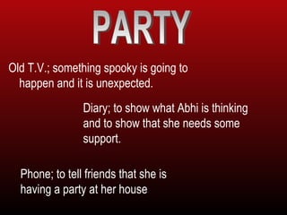 Old T.V.; something spooky is going to
happen and it is unexpected.
Diary; to show what Abhi is thinking
and to show that she needs some
support.
Phone; to tell friends that she is
having a party at her house