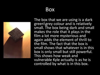 Box
The box that we are using is a dark
greengrey colour and is relatively
small. The box being dark and small
makes the role that it plays in the
film a lot more mysterious and
again adds the element of thrill to
the film. The fact that the box is
small shows that whatever is in this
box is only small but still powerful.
This shows how weak and
vulnerable Kyle actually is as he is
controlled by what is in this box.

 