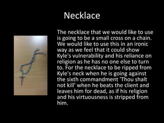 Necklace
The necklace that we would like to use
is going to be a small cross on a chain.
We would like to use this in an ironic
way as we feel that it could show
Kyle's vulnerability and his reliance on
religion as he has no one else to turn
to. For the necklace to be ripped from
Kyle's neck when he is going against
the sixth commandment 'Thou shalt
not kill' when he beats the client and
leaves him for dead, as if his religion
and his virtuousness is stripped from
him.

 