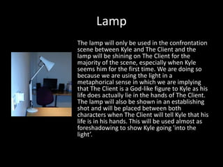 Lamp
The lamp will only be used in the confrontation
scene between Kyle and The Client and the
lamp will be shining on The Client for the
majority of the scene, especially when Kyle
seems him for the first time. We are doing so
because we are using the light in a
metaphorical sense in which we are implying
that The Client is a God-like figure to Kyle as his
life does actually lie in the hands of The Client.
The lamp will also be shown in an establishing
shot and will be placed between both
characters when The Client will tell Kyle that his
life is in his hands. This will be used almost as
foreshadowing to show Kyle going 'into the
light’.

 