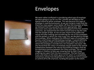 Envelopes
We were rather conflicted in considering what type of envelope
we were going to use for our film. Initially we decided on the
typical industrial white envelope. This was because this type of
envelope is used by businesses. As we are trying to imply that the
Client has more power and is better off than the character of Kyle,
we believed that this would be the most appropriate. After
discussion and a look into the initial storyboard of the film and the
costumes, we realised that the Client would have to slip the note
into the pocket of Kyle. As the act was meant to be subtle and
casual and after looking and considering the size of the envelopes
and the pocket in which the note is put into, we decided to change
the envelope. When looking at the different types of envelopes we
found a small brown earthly looking envelope. It would definitely
fit in the pocket of Kyle and therefore would make the scene in
which the envelope is transferred a lot smoother and easier. We
also found that the colour of envelope would relate to the overall
juxtaposition between the natural and artificial imagery that we
are wanting to portray between the Client and Kyle. The natural
imagery in relation to Kyle was showing that he didn't have
anything else apart from the bare essentials. The fact that Kyle
trusts and relies on the letter given to him when it is completely
anonymous shows how desperate he is and how he isn't in power
or control of his life anymore, handing the power to the Client.

 