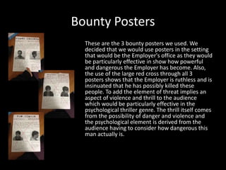 Bounty Posters
These are the 3 bounty posters we used. We
decided that we would use posters in the setting
that would be the Employer's office as they would
be particularly effective in show how powerful
and dangerous the Employer has become. Also,
the use of the large red cross through all 3
posters shows that the Employer is ruthless and is
insinuated that he has possibly killed these
people. To add the element of threat implies an
aspect of violence and thrill to the audience
which would be particularly effective in the
psychological thriller genre. The thrill itself comes
from the possibility of danger and violence and
the psychological element is derived from the
audience having to consider how dangerous this
man actually is.

 