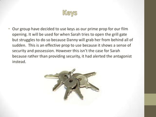 • Our group have decided to use keys as our prime prop for our film
opening. It will be used for when Sarah tries to open the grill gate
but struggles to do so because Danny will grab her from behind all of
sudden. This is an effective prop to use because it shows a sense of
security and possession. However this isn’t the case for Sarah
because rather than providing security, it had alerted the antagonist
instead.
 