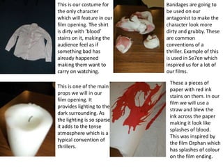 This is our costume for
the only character
which will feature in our
film opening. The shirt
is dirty with ‘blood’
stains on it, making the
audience feel as if
something bad has
already happened
making them want to
carry on watching.
This is one of the main
props we will in our
film opening. It
provides lighting to the
dark surrounding. As
the lighting is so sparse
it adds to the tense
atmosphere which is a
typical convention of
thrillers.
Bandages are going to
be used on our
antagonist to make the
character look more
dirty and grubby. These
are common
conventions of a
thriller. Example of this
is used in Se7en which
inspired us for a lot of
our films.
These a pieces of
paper with red ink
stains on them. In our
film we will use a
straw and blew the
ink across the paper
making it look like
splashes of blood.
This was inspired by
the film Orphan which
has splashes of colour
on the film ending.
 