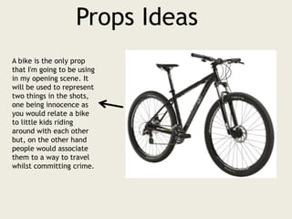 Props Ideas
A bike is the only prop
that I'm going to be using
in my opening scene. It
will be used to represent
two things in the shots,
one being innocence as
you would relate a bike
to little kids riding
around with each other
but, on the other hand
people would associate
them to a way to travel
whilst committing crime.
 