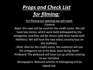 Props and Check List
for filming:
For filming our opening we will need:
-Camera
-Rope: the rope will be used for the credit scene. We will
have two extras, which were both kidnapped by the
antagonist, and they will be shown with their hands tied.
-Mattress: We will have the two extras unconscious on
the mattress.
-Desk: Also for the credit scene, the audience will see
the antagonist sat at his desk, back facing them.
-Pinboard: The pinboard will have cut up articles relating
to our narrative
-Newspapers: Relevant articles to kidnapping will be
ripped out.
 