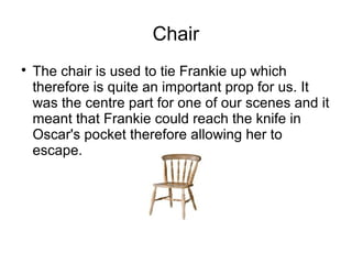 Chair

The chair is used to tie Frankie up which
therefore is quite an important prop for us. It
was the centre part for one of our scenes and it
meant that Frankie could reach the knife in
Oscar's pocket therefore allowing her to
escape.
 