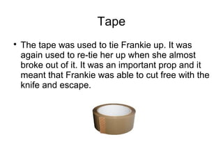 Tape

The tape was used to tie Frankie up. It was
again used to re-tie her up when she almost
broke out of it. It was an important prop and it
meant that Frankie was able to cut free with the
knife and escape.
 
