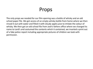 Props
The only props we needed for our film opening was a bottle of whisky and an old
school paper file. We got access of an empty whisky bottle from home where we then
rinsed it out with water and filled it with cloudy apple juice to imitate the colour of
whisky. We then got an old school file from Josh’s fathers office where we changed its
name to Lord’s and costumed the contents which it contained, we inserted a print out
of a fake police report including appropriate pictures of children we took with
permission.