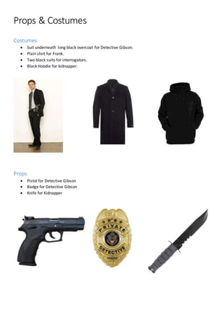 Props & Costumes
Costumes
 Suit underneath long black overcoat for Detective Gibson.
 Plain shirt for Frank.
 Two black suits for interrogators.
 Black Hoodie for kidnapper.
Props
 Pistol for Detective Gibson
 Badge for Detective Gibson
 Knife for Kidnapper
 