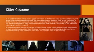 Killer Costume
In all good thriller films, there are the typical conventions of the killer not being revealed until the very end
where there will be an awaited plot twist that surprises and shocks audiences views of this. Throughout a
thriller horror, murders are expected and victims are normally killed by someone concealing their identity,
this is to allow audiences to make assumptions on who they think the killer could be and to also keep them
watching right until the very end.
In our thriller opening only one murder will be seen in scenes, this is committed by a hooded figure dressed
in black so audiences cannot see their identities. We may also use unfocused background to even further
prevent the identity being established in the shot, and create the sense of the unknowing.
 