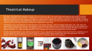 Theatrical Makeup
Will have a big importance towards our thriller film, our scenes are set in the woods where getting dirty and muddy is common,
especially throughout recent weather conditions where mud and puddles are seen regularly, to replicate this I'm going to bring
theatrical muds and wet muds to spray very lightly on visible areas to replicate the situation they face, so for example, the IPhone
will have visible traces on mud indicating its been on the ground for a while, also when Grace falls over in the mud, they’ll will be
visible sources on her arms and face to indicate the desperation to get away.
Fake Blood is also a vital essential in the production of our thriller opening, I shall be bringing along thick, thin, scab, dark and
aged bloods to replicate the wounds in the sequence, this makes the production seem realistic and adds fear for the audience as it
shows a gruesome film where murders can happen anywhere. In some scenes we can use blood would be the IPhone where Grace
discovers blood on it, I would use aged blood for this to simulate the time that has passed since the last murder.
The Ben Nye Death Palette is also another good resource to use, especially for the ending scenes where Grace is revealed to be on
the floor dead, the death palette will come in handy to replicate death colours people have when they pass away. The death
palette can be used to create pale colours on Graces faces to represent death to the audience.
 