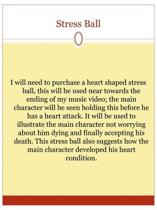Stress Ball
I will need to purchase a heart shaped stress
ball, this will be used near towards the
ending of my music video; the main
character will be seen holding this before he
has a heart attack. It will be used to
illustrate the main character not worrying
about him dying and finally accepting his
death. This stress ball also suggests how the
main character developed his heart
condition.
 