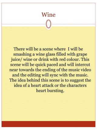 Wine
There will be a scene where I will be
smashing a wine glass filled with grape
juice/ wine or drink with red colour. This
scene will be quick paced and will intercut
near towards the ending of the music video
and the editing will sync with the music.
The idea behind this scene is to suggest the
idea of a heart attack or the characters
heart bursting.
 