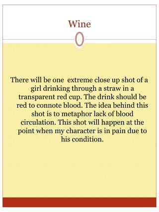 Wine
There will be one extreme close up shot of a
girl drinking through a straw in a
transparent red cup. The drink should be
red to connote blood. The idea behind this
shot is to metaphor lack of blood
circulation. This shot will happen at the
point when my character is in pain due to
his condition.
 