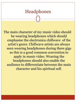 Headphones
The main character of my music video should
be wearing headphones which should
emphasise the electronica chillwave of the
artist’s genre. Chillwave artists are always
seen wearing headphones during there gigs
so this is a good common convention to
apply in music video. Wearing the
headphones should also enable the
audience to differentiate betwenn the main
character and his spiritual self.
 