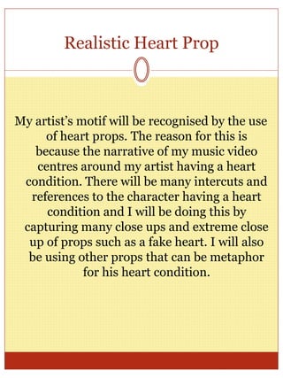 Realistic Heart Prop
My artist’s motif will be recognised by the use
of heart props. The reason for this is
because the narrative of my music video
centres around my artist having a heart
condition. There will be many intercuts and
references to the character having a heart
condition and I will be doing this by
capturing many close ups and extreme close
up of props such as a fake heart. I will also
be using other props that can be metaphor
for his heart condition.
 