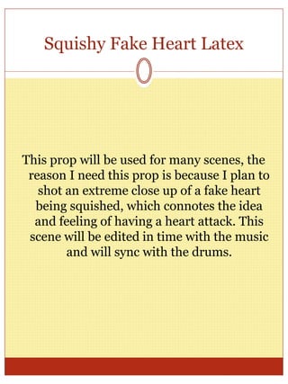 Squishy Fake Heart Latex
This prop will be used for many scenes, the
reason I need this prop is because I plan to
shot an extreme close up of a fake heart
being squished, which connotes the idea
and feeling of having a heart attack. This
scene will be edited in time with the music
and will sync with the drums.
 