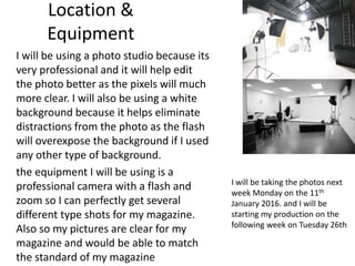 Location &
Equipment
I will be using a photo studio because its
very professional and it will help edit
the photo better as the pixels will much
more clear. I will also be using a white
background because it helps eliminate
distractions from the photo as the flash
will overexpose the background if I used
any other type of background.
the equipment I will be using is a
professional camera with a flash and
zoom so I can perfectly get several
different type shots for my magazine.
Also so my pictures are clear for my
magazine and would be able to match
the standard of my magazine
I will be taking the photos next
week Monday on the 11th
January 2016. and I will be
starting my production on the
following week on Tuesday 26th
 
