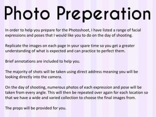 In order to help you prepare for the Photoshoot, I have listed a range of facial
expressions and poses that I would like you to do on the day of shooting.
Replicate the images on each page in your spare time so you get a greater
understanding of what is expected and can practice to perfect them.
Brief annotations are included to help you.
The majority of shots will be taken using direct address meaning you will be
looking directly into the camera.
On the day of shooting, numerous photos of each expression and pose will be
taken from every angle. This will then be repeated over again for each location so
that we have a wide and varied collection to choose the final images from.
The props will be provided for you.
 