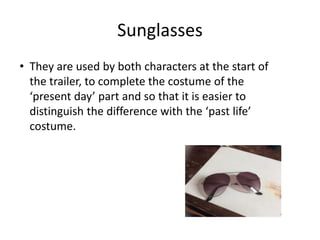 Sunglasses
• They are used by both characters at the start of
the trailer, to complete the costume of the
‘present day’ part and so that it is easier to
distinguish the difference with the ‘past life’
costume.
 