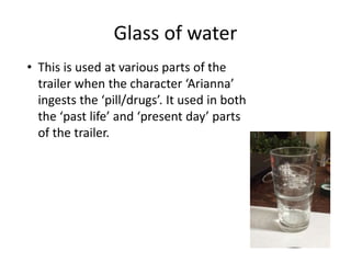 Glass of water
• This is used at various parts of the
trailer when the character ‘Arianna’
ingests the ‘pill/drugs’. It used in both
the ‘past life’ and ‘present day’ parts
of the trailer.
 