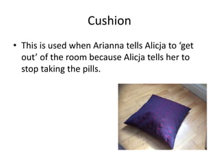Cushion
• This is used when Arianna tells Alicja to ‘get
out’ of the room because Alicja tells her to
stop taking the pills.
 