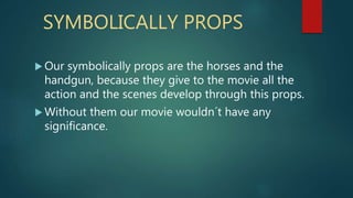 SYMBOLICALLY PROPS
Our symbolically props are the horses and the
handgun, because they give to the movie all the
action and the scenes develop through this props.
Without them our movie wouldn´t have any
significance.