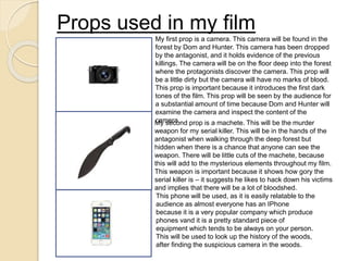 Props used in my film
My first prop is a camera. This camera will be found in the
forest by Dom and Hunter. This camera has been dropped
by the antagonist, and it holds evidence of the previous
killings. The camera will be on the floor deep into the forest
where the protagonists discover the camera. This prop will
be a little dirty but the camera will have no marks of blood.
This prop is important because it introduces the first dark
tones of the film. This prop will be seen by the audience for
a substantial amount of time because Dom and Hunter will
examine the camera and inspect the content of the
camera.My second prop is a machete. This will be the murder
weapon for my serial killer. This will be in the hands of the
antagonist when walking through the deep forest but
hidden when there is a chance that anyone can see the
weapon. There will be little cuts of the machete, because
this will add to the mysterious elements throughout my film.
This weapon is important because it shows how gory the
serial killer is – it suggests he likes to hack down his victims
and implies that there will be a lot of bloodshed.
This phone will be used, as it is easily relatable to the
audience as almost everyone has an IPhone
because it is a very popular company which produce
phones vand it is a pretty standard piece of
equipment which tends to be always on your person.
This will be used to look up the history of the woods,
after finding the suspicious camera in the woods.
 