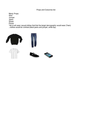 Props and Costumes list:
Monty Props:
Shirt
Jumper
Jeans
Shoes
Phone
*He is will wear casual clothes that that the target demographic would wear (Teen)
, clothes would be contrast (black jeans and jumper, white top)
 