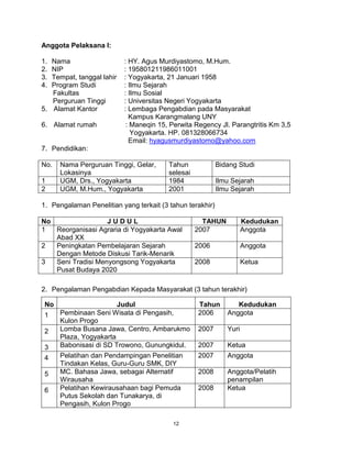 12
Anggota Pelaksana I:
1. Nama : HY. Agus Murdiyastomo, M.Hum.
2. NIP : 195801211986011001
3. Tempat, tanggal lahir : Yogyakarta, 21 Januari 1958
4. Program Studi : Ilmu Sejarah
Fakultas : Ilmu Sosial
Perguruan Tinggi : Universitas Negeri Yogyakarta
5. Alamat Kantor : Lembaga Pengabdian pada Masyarakat
Kampus Karangmalang UNY
6. Alamat rumah : Maneqin 15, Perwita Regency Jl. Parangtritis Km 3,5
Yogyakarta. HP. 081328066734
Email: hyagusmurdiyastomo@yahoo.com
7. Pendidikan:
No. Nama Perguruan Tinggi, Gelar,
Lokasinya
Tahun
selesai
Bidang Studi
1 UGM, Drs., Yogyakarta 1984 Ilmu Sejarah
2 UGM, M.Hum., Yogyakarta 2001 Ilmu Sejarah
1. Pengalaman Penelitian yang terkait (3 tahun terakhir)
No J U D U L TAHUN Kedudukan
1 Reorganisasi Agraria di Yogyakarta Awal
Abad XX
2007 Anggota
2 Peningkatan Pembelajaran Sejarah
Dengan Metode Diskusi Tarik-Menarik
2006 Anggota
3 Seni Tradisi Menyongsong Yogyakarta
Pusat Budaya 2020
2008 Ketua
2. Pengalaman Pengabdian Kepada Masyarakat (3 tahun terakhir)
No Judul Tahun Kedudukan
1 Pembinaan Seni Wisata di Pengasih,
Kulon Progo
2006 Anggota
2 Lomba Busana Jawa, Centro, Ambarukmo
Plaza, Yogyakarta
2007 Yuri
3 Babonisasi di SD Trowono, Gunungkidul. 2007 Ketua
4 Pelatihan dan Pendampingan Penelitian
Tindakan Kelas, Guru-Guru SMK, DIY
2007 Anggota
5 MC. Bahasa Jawa, sebagai Alternatif
Wirausaha
2008 Anggota/Pelatih
penampilan
6 Pelatihan Kewirausahaan bagi Pemuda
Putus Sekolah dan Tunakarya, di
Pengasih, Kulon Progo
2008 Ketua
 