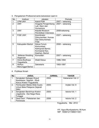 13
3. Pengalaman Profesional serta kedudukan saat ini
No. Institusi Jabatan Periode
1 LPM UNY Kabid P2M 2007 – sekarang
2 UNY Anggota Pengembang
Lab. Alam dan
Humaniora
2007 – sekarang
3 UNY Kepala Museum
Pendidikan Indonesia
2008-sekarang
4 FISE UNY Koordinator
Dokumentasi, Humas
Dan Dokumentasi
FISE
2007 – sekarang
5 Kabupaten Bantul Ketua Forum
Komunikasi
Kethoprak Bantul,
Komisariat Kec.
Kasihan, Bantul
2008 – sekarang
6 Nitilaras Wedding
Organizer
Konsultan 2007 – sekarang
7 Arena Budhaya
Yogyakarta
Wakil Ketua 1986-1994
8 Wahyu
Manunggal Bantul
Sekretaris 1993-1997
4. Publikasi Ilmiah
No JUDUL JURNAL TAHUN
1. Sengkalan Sebagai Wujud
Kesadaran Sejarah : Studi
Kasus Kraton Yogyakarta
2002 Kabanaran Vol. 2
2. Pembuatan Media ݺߣ Suara
Untuk Mata Pelajaran Sejarah
SMU
2005 Inotek Vol. 9
3 Sengkalan Berdirinya Kraton
Jogjakarta : Dwi Naga Rasa
Tunggal
2005 Istoria Vol. 1
4 Desa Seni : Pelestarian dan
Pariwisata
2006 Istoria Vol. 2
Yogyakarta, Mei 2012
HY. Agus Murdiyastomo, M.Hum
NIP 195801211986011001
 