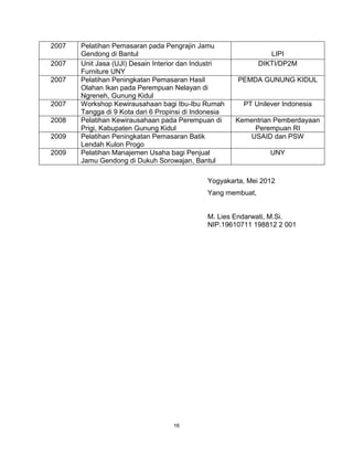 16
2007 Pelatihan Pemasaran pada Pengrajin Jamu
Gendong di Bantul LIPI
2007 Unit Jasa (UJI) Desain Interior dan Industri
Furniture UNY
DIKTI/DP2M
2007 Pelatihan Peningkatan Pemasaran Hasil
Olahan Ikan pada Perempuan Nelayan di
Ngreneh, Gunung Kidul
PEMDA GUNUNG KIDUL
2007 Workshop Kewirausahaan bagi Ibu-Ibu Rumah
Tangga di 9 Kota dari 6 Propinsi di Indonesia
PT Unilever Indonesia
2008 Pelatihan Kewirausahaan pada Perempuan di
Prigi, Kabupaten Gunung Kidul
Kementrian Pemberdayaan
Perempuan RI
2009 Pelatihan Peningkatan Pemasaran Batik
Lendah Kulon Progo
USAID dan PSW
2009 Pelatihan Manajemen Usaha bagi Penjual
Jamu Gendong di Dukuh Sorowajan, Bantul
UNY
Yogyakarta, Mei 2012
Yang membuat,
M. Lies Endarwati, M.Si.
NIP.19610711 198812 2 001
 