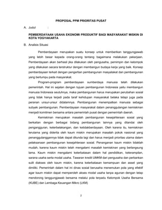2
PROPOSAL PPM PRIORITAS PUSAT
A. Judul :
PEMBERDAYAAN USAHA EKONOMI PRODUKTIF BAGI MASYARAKAT MISKIN DI
KOTA YOGYAKARTA
B. Analisis Situasi
Pemberdayaan merupakan suatu konsep untuk memberikan tanggungjawab
yang lebih besar kepada orang-orang tentang bagaimana melakukan pekerjaan.
Pemberdayaan akan berhasil jika dilakukan oleh pengusaha, pemimpin dan kelompok
yang dilakukan secara terstruktur dengan membangun budaya kerja yang baik. Konsep
pemberdayaan terkait dengan pengertian pembangunan masyatakat dan pembangunan
yang bertumpu pada masyarakat.
Program-program pemberdayaan sumberdaya manusia telah dilakukan
pemerintah. Hal ini sejalan dengan tujuan pembangunan Indonesia yaitu membangun
manusia Indonesia seutuhnya, maka pembangunan harus merupakan perubahan sosial
yang tidak hanya terjadi pada taraf kehidupan masyarakat belaka tetapi juga pada
peranan unsur-unsur didalamnya. Pembangunan menempatkan manusia sebagai
subyek pembangunan. Pemberdayaan masyarakat dalam penanggulangan kemiskinan
menjadi komitmen bersama antara pemerintah pusat dengan pemerintah daerah.
Kemiskinan merupakan masalah pembangunan kesejahteraan sosial yang
berkaitan dengan berbagai bidang pembangunan lainnya yang ditandai oleh
pengangguran, keterbelakangan, dan ketidakberdayaan. Oleh karena itu, kemiskinan
terutama yang diderita oleh kaum miskin merupakan masalah pokok nasional yang
penanggulanggannya tidak dapat ditunda lagi dan harus menjadi prioritas utama dalam
pelaksanaan pembangunan kesejahteraan sosial. Penanganan kaum miskin tidaklah
mudah, karena kaum miskin telah mengalami masalah kemiskinan yang berlangsung
lama. Kaum miskin mengalami keterbatasan dalam hal pendidikan, keterampilan,
sarana usaha serta modal usaha. Tawaran kredit UMKM dari pengusaha dan perbankan
sulit diakses oleh kaum miskin, karena keterbatasan kemampuan dan asset yang
dimiliki. Pemerintah dalam hal ini dinas sosial berusaha menemukan pola yang efektif
agar kaum miskin dapat memperoleh akses modal usaha tanpa agunan dengan tetap
mendorong tanggungjawab bersama melalui pola terpadu Kelompok Usaha Bersama
(KUBE) dan Lembaga Keuangan Mikro (LKM)
 