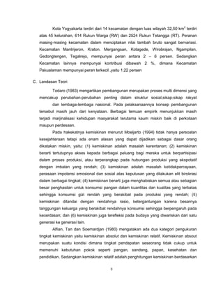 3
Kota Yogyakarta terdiri dari 14 kecamatan dengan luas wilayah 32,50 km2
terdiri
atas 45 kelurahan, 614 Rukun Warga (RW) dan 2524 Rukun Tetangga (RT). Peranan
masing-masing kecamatan dalam menciptakan nilai tambah bruto sangat bervariasi.
Kecamatan Mantrijeron, Kraton. Mergangsan, Kotagede, Wirobrajan, Ngampilan,
Gedongtengen, Tegalrejo, mempunyai peran antara 2 – 6 persen. Sedangkan
Kecamatan lainnya mempunyai kontribusi dibawah 2 %, dimana Kecamatan
Pakualaman mempunyai peran terkecil ,yaitu 1,22 persen
C. Landasan Teori
Todaro (1983) mengartikan pembangunan merupakan proses multi dimensi yang
mencakup perubahan-perubahan penting dalam struktur sosial,sikap-sikap rakyat
dan lembaga-lembaga nasional. Pada pelaksanaannya konsep pembangunan
tersebut masih jauh dari kenyataan. Berbagai temuan empirik menunjukkan masih
terjadi marjinalisasi kehidupan masyarakat terutama kaum miskin baik di perkotaan
maupun perdesaan.
Pada hakekatnya kemiskinan menurut Moeljarto (1994) tidak hanya persoalan
kesejahteraan tetapi ada enam alasan yang dapat dijadikan sebagai dasar orang
dikatakan miskin, yaitu: (1) kemiskinan adalah masalah kerentanan; (2) kemiskinan
berarti tertutupnya akses kepada berbagai peluang bagi mereka untuk berpartisipasi
dalam proses produksi, atau terperangkap pada hubungan produksi yang ekspotatif
dengan imbalan yang rendah; (3) kemiskinan adalah masalah ketidakpercayaan,
perasaan impotensi emosional dan sosial atas keputusan yang dilakukan elit birokrasi
dalam berbagai tingkat; (4) kemisknan berarti juga menghabiskan semua atau sebagian
besar penghasilan untuk konsumsi pangan dalam kuantitas dan kualitas yang terbatas
sehingga konsumsi gizi rendah yang berakibat pada produksi yang rendah; (5)
kemiskinan ditandai dengan rendahnya rasio, ketergantungan karena besarnya
tanggungan keluarga yang berakibat rendahnya konsumsi sehingga berpengaruh pada
kecerdasan; dan (6) kemiskinan juga terefleksi pada budaya yang diwariskan dari satu
generasi ke generasi lain.
Alfian, Tan dan Soemardjan (1980) mengatakan ada dua kategori pengukuran
tingkat kemiskinan yaitu kemiskinan absolut dan kemiskinan relatif. Kemiskinan absout
merupakan suatu kondisi dimana tingkat pendapatan seseorang tidak cukup untuk
memenuhi kebutuhan pokok seperti pangan, sandang, papan, kesehatan dan
pendidikan. Sedangkan kemiskinan relatif adalah penghitungan kemiskinan berdasarkan
 